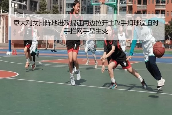 意大利女排阵地进攻提速两边拉开主攻手扣球逼迫对手拦网手型生变